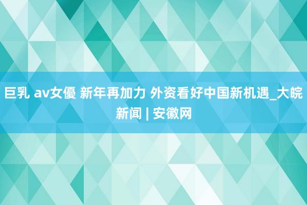 巨乳 av女優 新年再加力 外资看好中国新机遇_大皖新闻 |