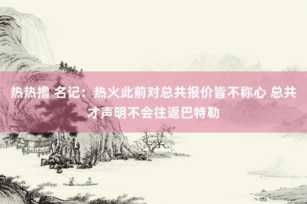 热热撸 名记：热火此前对总共报价皆不称心 总共才声明不会往返