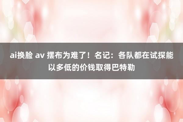 ai换脸 av 摆布为难了！名记：各队都在试探能以多低的价钱