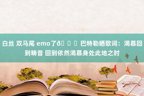 白丝 双马尾 emo了😞巴特勒晒歌词：渴慕回到畴昔 回到依然