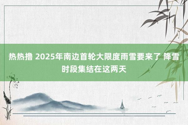 热热撸 2025年南边首轮大限度雨雪要来了 降雪时段集结在这