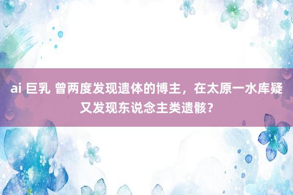 ai 巨乳 曾两度发现遗体的博主，在太原一水库疑又发现东说念