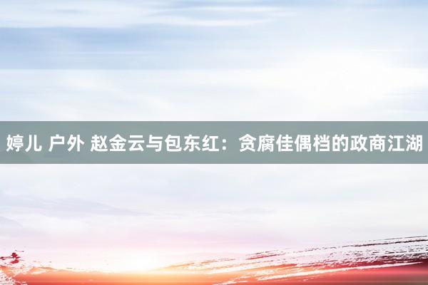 婷儿 户外 赵金云与包东红：贪腐佳偶档的政商江湖