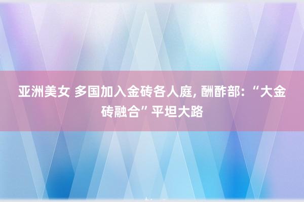 亚洲美女 多国加入金砖各人庭, 酬酢部: “大金砖融合”平坦