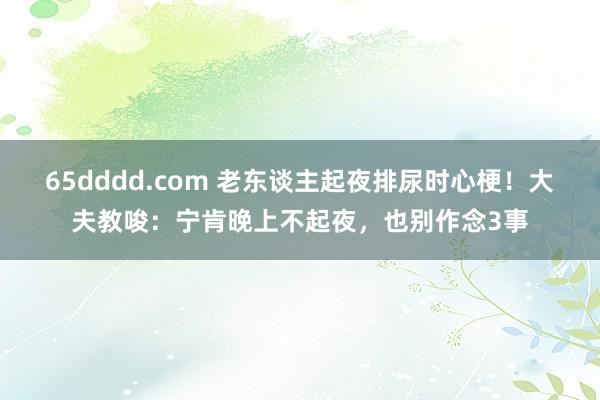 65dddd.com 老东谈主起夜排尿时心梗！大夫教唆：宁肯