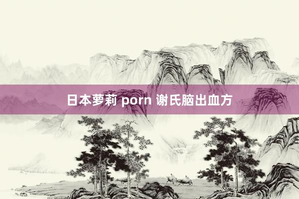 日本萝莉 porn 谢氏脑出血方