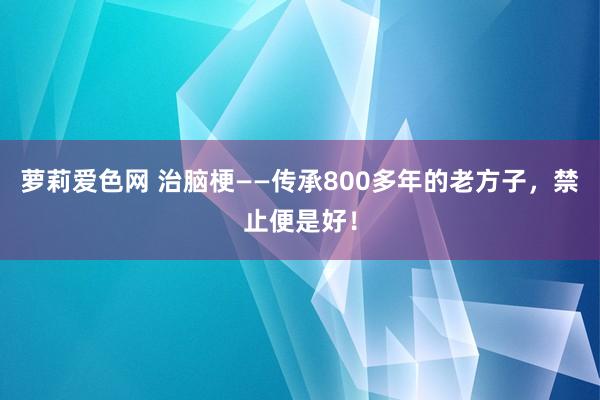 萝莉爱色网 治脑梗——传承800多年的老方子，禁止便是好！