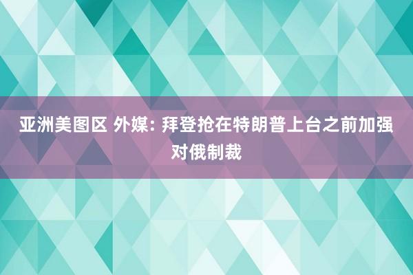 亚洲美图区 外媒: 拜登抢在特朗普上台之前加强对俄制裁