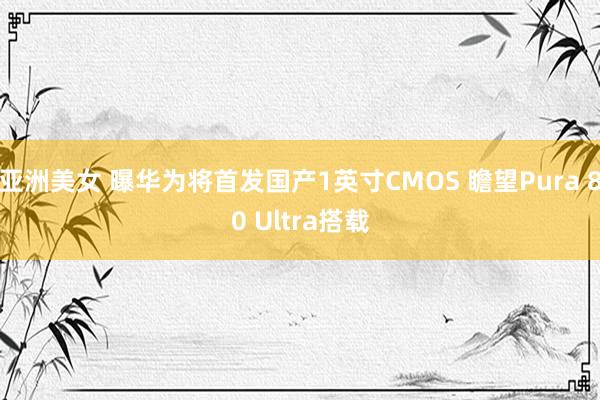 亚洲美女 曝华为将首发国产1英寸CMOS 瞻望Pura 80