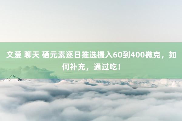 文爱 聊天 硒元素逐日推选摄入60到400微克，如何补充，通