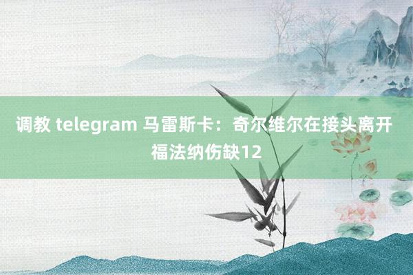 调教 telegram 马雷斯卡：奇尔维尔在接头离开 福法纳伤缺12