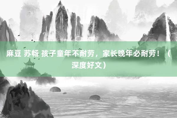 麻豆 苏畅 孩子童年不耐劳，家长晚年必耐劳！（深度好文）