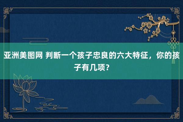 亚洲美图网 判断一个孩子忠良的六大特征，你的孩子有几项？