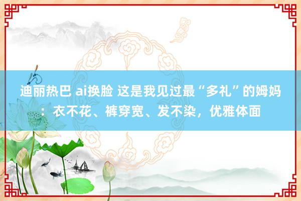 迪丽热巴 ai换脸 这是我见过最“多礼”的姆妈：衣不花、裤穿宽、发不染，优雅体面