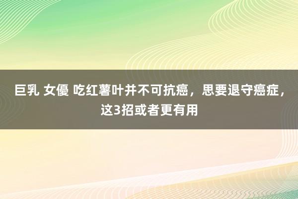 巨乳 女優 吃红薯叶并不可抗癌，思要退守癌症，这3招或者更有用