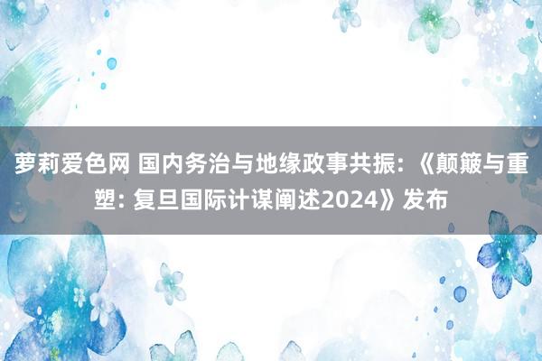 萝莉爱色网 国内务治与地缘政事共振: 《颠簸与重塑: 复旦国际计谋阐述2024》发布