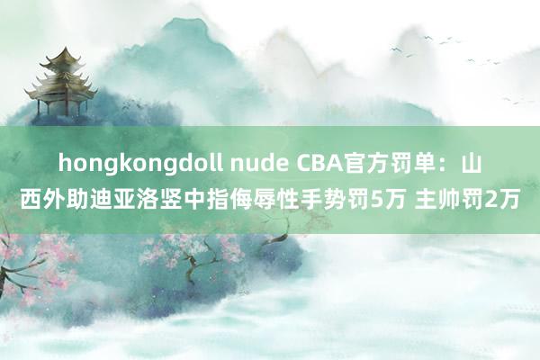 hongkongdoll nude CBA官方罚单：山西外助迪亚洛竖中指侮辱性手势罚5万 主帅罚2万