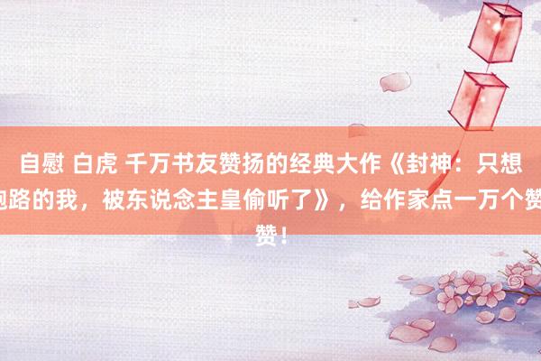 自慰 白虎 千万书友赞扬的经典大作《封神：只想跑路的我，被东说念主皇偷听了》，给作家点一万个赞！