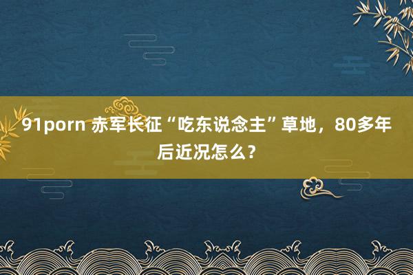 91porn 赤军长征“吃东说念主”草地，80多年后近况怎么？