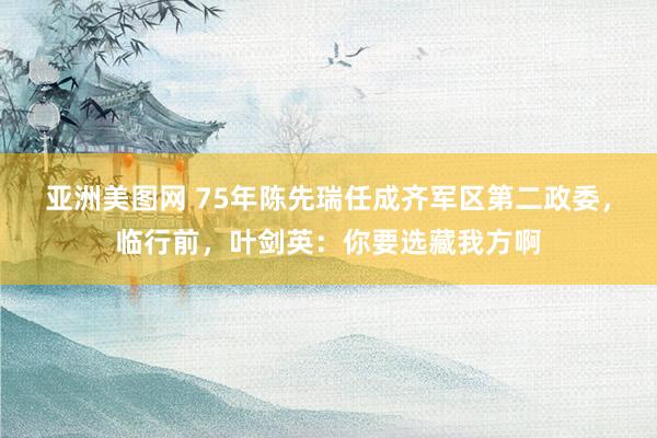 亚洲美图网 75年陈先瑞任成齐军区第二政委，临行前，叶剑英：你要选藏我方啊