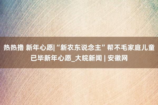 热热撸 新年心愿|“新农东说念主”帮不毛家庭儿童已毕新年心愿_大皖新闻 | 安徽网