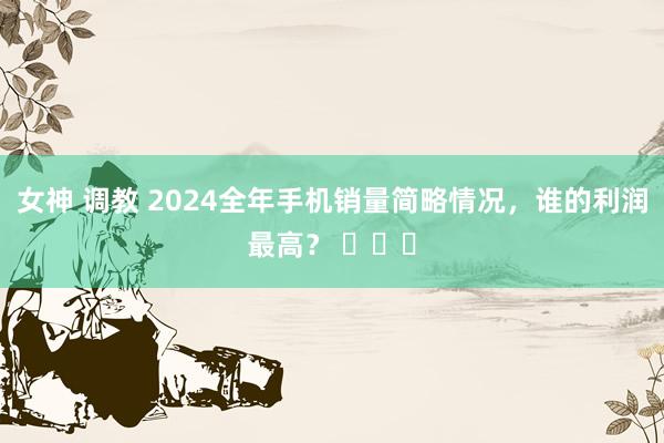 女神 调教 2024全年手机销量简略情况，谁的利润最高？ ​​​