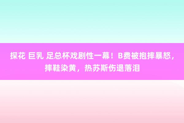 探花 巨乳 足总杯戏剧性一幕！B费被抱摔暴怒，摔鞋染黄，热苏斯伤退落泪