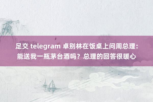 足交 telegram 卓别林在饭桌上问周总理：能送我一瓶茅台酒吗？总理的回答很暖心