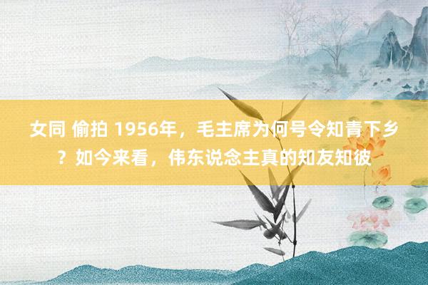 女同 偷拍 1956年，毛主席为何号令知青下乡？如今来看，伟东说念主真的知友知彼