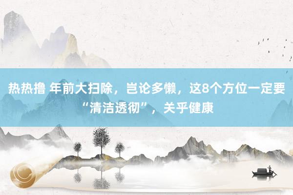 热热撸 年前大扫除，岂论多懒，这8个方位一定要“清洁透彻”，关乎健康