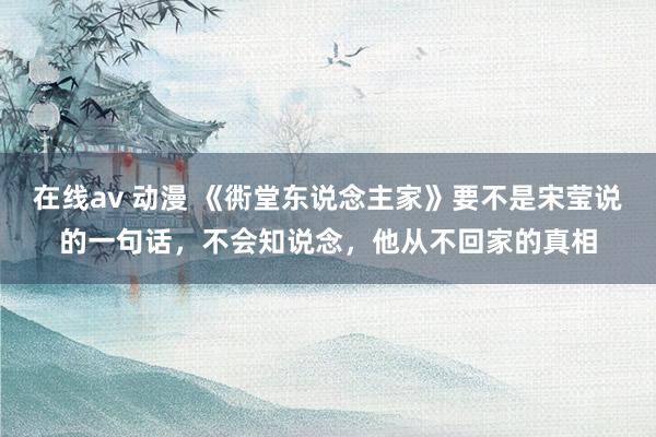 在线av 动漫 《衖堂东说念主家》要不是宋莹说的一句话，不会知说念，他从不回家的真相