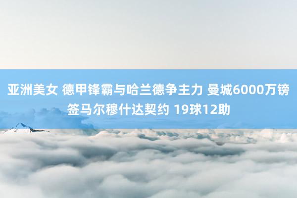 亚洲美女 德甲锋霸与哈兰德争主力 曼城6000万镑签马尔穆什达契约 19球12助