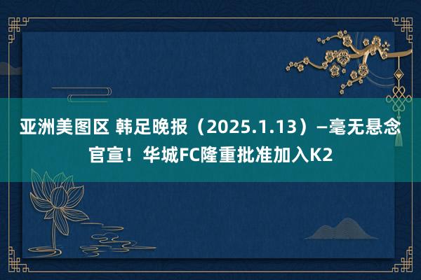 亚洲美图区 韩足晚报（2025.1.13）—毫无悬念官宣！华