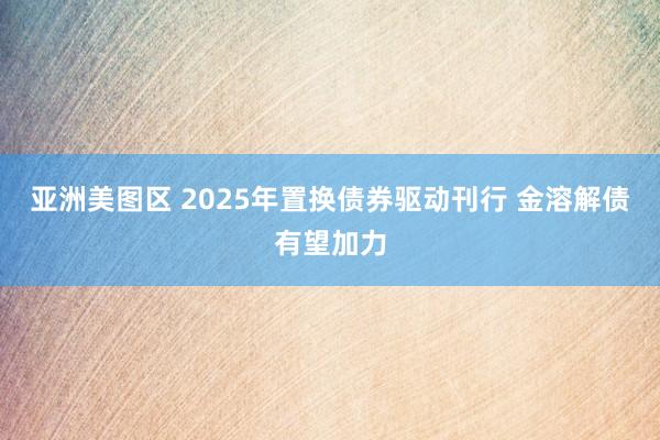 亚洲美图区 2025年置换债券驱动刊行 金溶解债有望加力