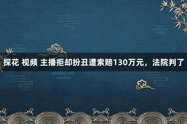 探花 视频 主播拒却扮丑遭索赔130万元，法院判了