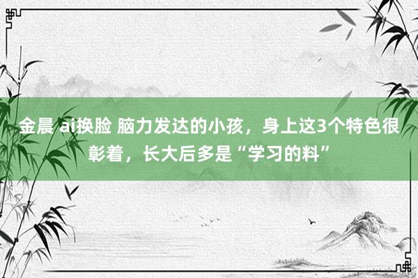 金晨 ai换脸 脑力发达的小孩，身上这3个特色很彰着，长大后多是“学习的料”