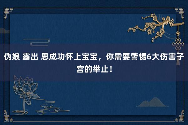 伪娘 露出 思成功怀上宝宝，你需要警惕6大伤害子宫的举止！