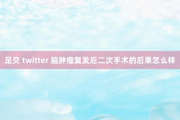 足交 twitter 脑肿瘤复发后二次手术的后果怎么样