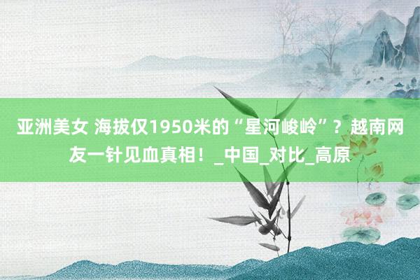 亚洲美女 海拔仅1950米的“星河峻岭”？越南网友一针见血真相！_中国_对比_高原