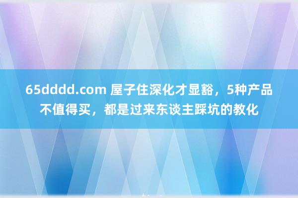 65dddd.com 屋子住深化才显豁，5种产品不值得买，都是过来东谈主踩坑的教化