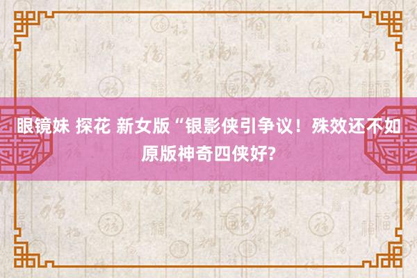 眼镜妹 探花 新女版“银影侠引争议！殊效还不如原版神奇四侠好