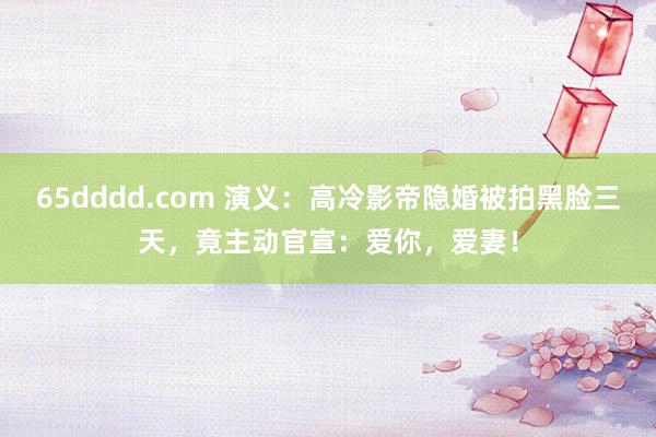 65dddd.com 演义：高冷影帝隐婚被拍黑脸三天，竟主动