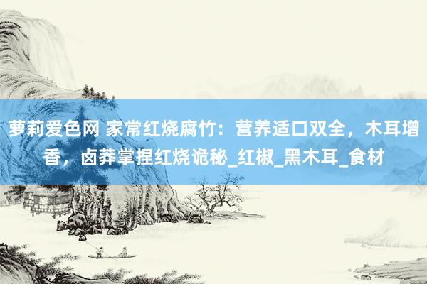 萝莉爱色网 家常红烧腐竹：营养适口双全，木耳增香，卤莽掌捏红烧诡秘_红椒_黑木耳_食材