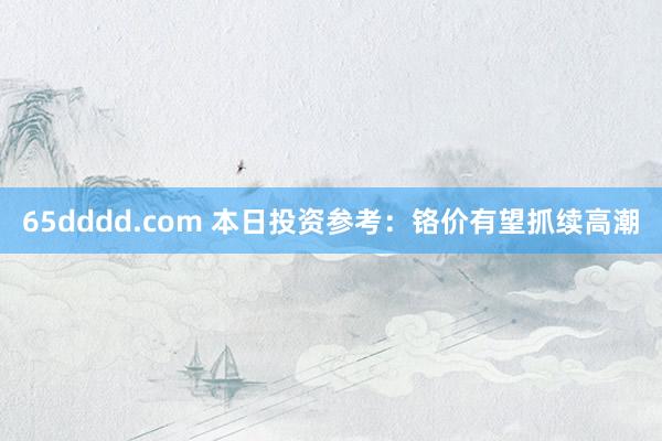 65dddd.com 本日投资参考：铬价有望抓续高潮