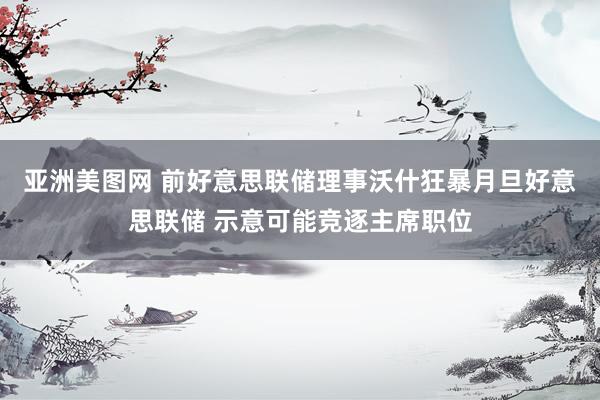 亚洲美图网 前好意思联储理事沃什狂暴月旦好意思联储 示意可能