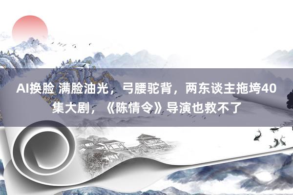 AI换脸 满脸油光，弓腰驼背，两东谈主拖垮40集大剧，《陈情