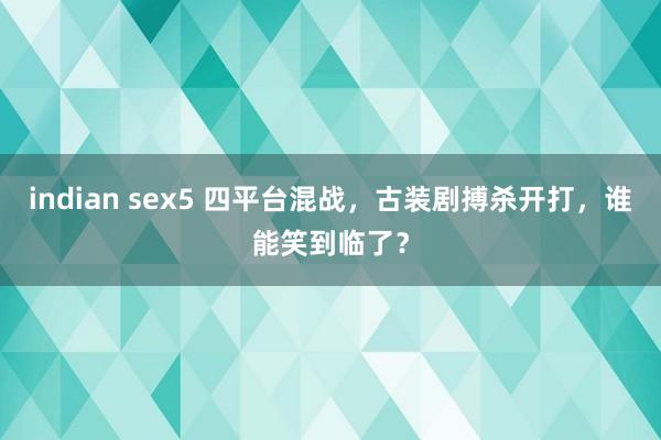 indian sex5 四平台混战，古装剧搏杀开打，谁能笑到