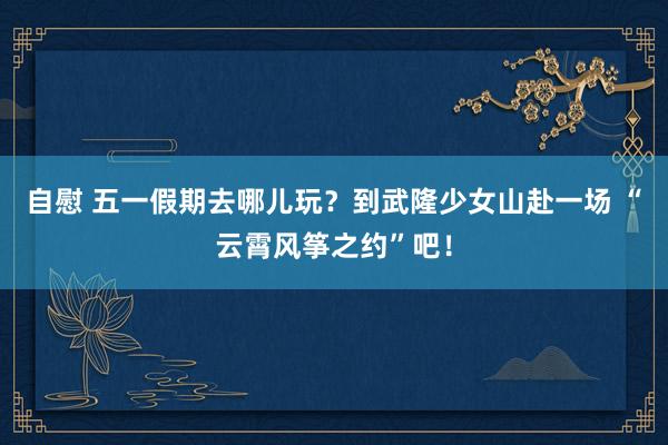 自慰 五一假期去哪儿玩？到武隆少女山赴一场 “云霄风筝之约”