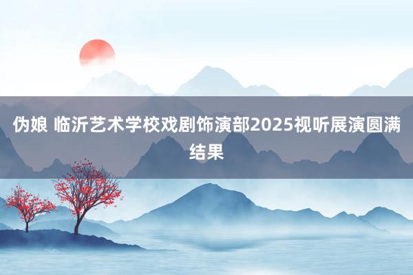 伪娘 临沂艺术学校戏剧饰演部2025视听展演圆满结果